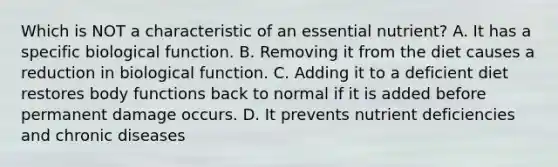 Which is NOT a characteristic of an essential nutrient? A. It has a specific biological function. B. Removing it from the diet causes a reduction in biological function. C. Adding it to a deficient diet restores body functions back to normal if it is added before permanent damage occurs. D. It prevents nutrient deficiencies and chronic diseases