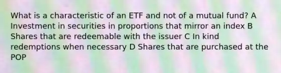 What is a characteristic of an ETF and not of a mutual fund? A Investment in securities in proportions that mirror an index B Shares that are redeemable with the issuer C In kind redemptions when necessary D Shares that are purchased at the POP