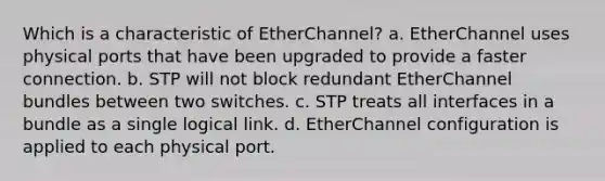 Which is a characteristic of EtherChannel? a. EtherChannel uses physical ports that have been upgraded to provide a faster connection. b. STP will not block redundant EtherChannel bundles between two switches. c. STP treats all interfaces in a bundle as a single logical link. d. EtherChannel configuration is applied to each physical port.