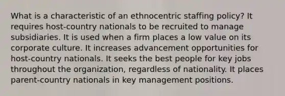 What is a characteristic of an ethnocentric staffing policy? It requires host-country nationals to be recruited to manage subsidiaries. It is used when a firm places a low value on its corporate culture. It increases advancement opportunities for host-country nationals. It seeks the best people for key jobs throughout the organization, regardless of nationality. It places parent-country nationals in key management positions.