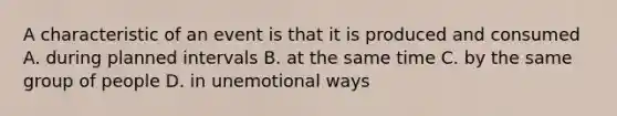 A characteristic of an event is that it is produced and consumed A. during planned intervals B. at the same time C. by the same group of people D. in unemotional ways