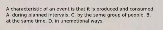 A characteristic of an event is that it is produced and consumed A. during planned intervals. C. by the same group of people. B. at the same time. D. in unemotional ways.