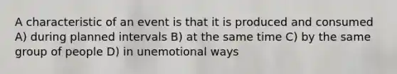 A characteristic of an event is that it is produced and consumed A) during planned intervals B) at the same time C) by the same group of people D) in unemotional ways