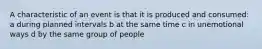 A characteristic of an event is that it is produced and consumed: a during planned intervals b at the same time c in unemotional ways d by the same group of people