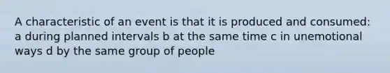 A characteristic of an event is that it is produced and consumed: a during planned intervals b at the same time c in unemotional ways d by the same group of people