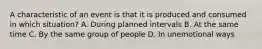 A characteristic of an event is that it is produced and consumed in which situation? A. During planned intervals B. At the same time C. By the same group of people D. In unemotional ways