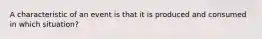 A characteristic of an event is that it is produced and consumed in which situation?