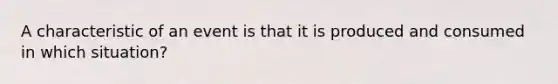 A characteristic of an event is that it is produced and consumed in which situation?