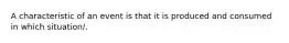 A characteristic of an event is that it is produced and consumed in which situation/.