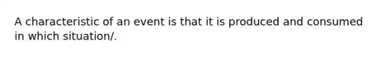 A characteristic of an event is that it is produced and consumed in which situation/.