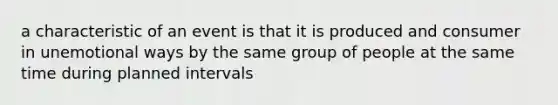 a characteristic of an event is that it is produced and consumer in unemotional ways by the same group of people at the same time during planned intervals