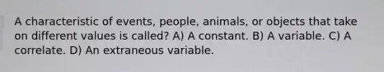 A characteristic of events, people, animals, or objects that take on different values is called? A) A constant. B) A variable. C) A correlate. D) An extraneous variable.