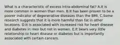 What is a characteristic of excess intra-abdominal fat? A.It is more common in women than men. B.It has been proven to be a poorer indicator of degenerative diseases than the BMI. C.Some research suggests that it is more harmful than fat in other locations. D.It is associated with increased risk for heart disease and diabetes in men but not in women. E.It bears very little relationship to heart disease or diabetes but is importantly associated with certain cancers.