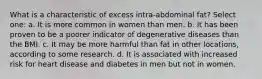 What is a characteristic of excess intra-abdominal fat? Select one: a. It is more common in women than men. b. ​It has been proven to be a poorer indicator of degenerative diseases than the BMI. c. It may be more harmful than fat in other locations, according to some research. d. ​It is associated with increased risk for heart disease and diabetes in men but not in women.