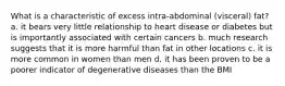 What is a characteristic of excess intra-abdominal (visceral) fat? a. it bears very little relationship to heart disease or diabetes but is importantly associated with certain cancers b. much research suggests that it is more harmful than fat in other locations c. it is more common in women than men d. it has been proven to be a poorer indicator of degenerative diseases than the BMI