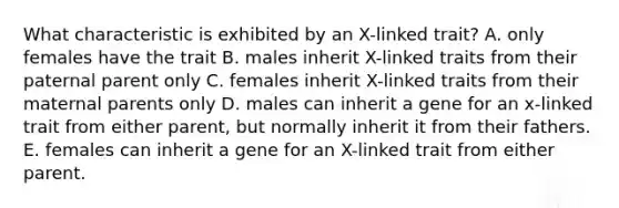 What characteristic is exhibited by an X-linked trait? A. only females have the trait B. males inherit X-linked traits from their paternal parent only C. females inherit X-linked traits from their maternal parents only D. males can inherit a gene for an x-linked trait from either parent, but normally inherit it from their fathers. E. females can inherit a gene for an X-linked trait from either parent.