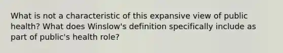 What is not a characteristic of this expansive view of public health? What does Winslow's definition specifically include as part of public's health role?