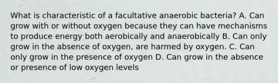 What is characteristic of a facultative anaerobic bacteria? A. Can grow with or without oxygen because they can have mechanisms to produce energy both aerobically and anaerobically B. Can only grow in the absence of oxygen, are harmed by oxygen. C. Can only grow in the presence of oxygen D. Can grow in the absence or presence of low oxygen levels