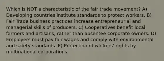 Which is NOT a characteristic of the fair trade movement? A) Developing countries institute standards to protect workers. B) Fair Trade business practices increase entrepreneurial and managerial skills of producers. C) Cooperatives benefit local farmers and artisans, rather than absentee corporate owners. D) Employers must pay fair wages and comply with environmental and safety standards. E) Protection of workers' rights by multinational corporations.