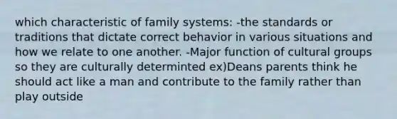 which characteristic of family systems: -the standards or traditions that dictate correct behavior in various situations and how we relate to one another. -Major function of cultural groups so they are culturally determinted ex)Deans parents think he should act like a man and contribute to the family rather than play outside