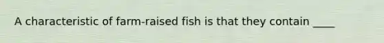 A characteristic of farm-raised fish is that they contain ____