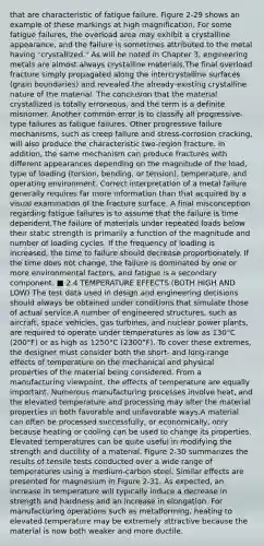 that are characteristic of fatigue failure. Figure 2-29 shows an example of these markings at high magnification. For some fatigue failures, the overload area may exhibit a crystalline appearance, and the failure is sometimes attributed to the metal having "crystallized." As will be noted in Chapter 3, engineering metals are almost always crystalline materials.The final overload fracture simply propagated along the intercrystalline surfaces (grain boundaries) and revealed the already-existing crystalline nature of the material. The conclusion that the material crystallized is totally erroneous, and the term is a definite misnomer. Another common error is to classify all progressive-type failures as fatigue failures. Other progressive failure mechanisms, such as creep failure and stress-corrosion cracking, will also produce the characteristic two-region fracture. In addition, the same mechanism can produce fractures with different appearances depending on the magnitude of the load, type of loading (torsion, bending, or tension), temperature, and operating environment. Correct interpretation of a metal failure generally requires far more information than that acquired by a visual examination of the fracture surface. A final misconception regarding fatigue failures is to assume that the failure is time dependent.The failure of materials under repeated loads below their static strength is primarily a function of the magnitude and number of loading cycles. If the frequency of loading is increased, the time to failure should decrease proportionately. If the time does not change, the failure is dominated by one or more environmental factors, and fatigue is a secondary component. ■ 2.4 TEMPERATURE EFFECTS (BOTH HIGH AND LOW) The test data used in design and engineering decisions should always be obtained under conditions that simulate those of actual service.A number of engineered structures, such as aircraft, space vehicles, gas turbines, and nuclear power plants, are required to operate under temperatures as low as 130°C (200°F) or as high as 1250°C (2300°F). To cover these extremes, the designer must consider both the short- and long-range effects of temperature on the mechanical and physical properties of the material being considered. From a manufacturing viewpoint, the effects of temperature are equally important. Numerous manufacturing processes involve heat, and the elevated temperature and processing may alter the material properties in both favorable and unfavorable ways.A material can often be processed successfully, or economically, only because heating or cooling can be used to change its properties. Elevated temperatures can be quite useful in modifying the strength and ductility of a material. Figure 2-30 summarizes the results of tensile tests conducted over a wide range of temperatures using a medium-carbon steel. Similar effects are presented for magnesium in Figure 2-31. As expected, an increase in temperature will typically induce a decrease in strength and hardness and an increase in elongation. For manufacturing operations such as metalforming, heating to elevated temperature may be extremely attractive because the material is now both weaker and more ductile.