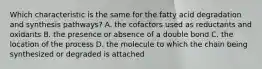 Which characteristic is the same for the fatty acid degradation and synthesis pathways? A. the cofactors used as reductants and oxidants B. the presence or absence of a double bond C. the location of the process D. the molecule to which the chain being synthesized or degraded is attached