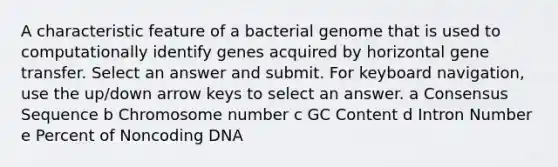 A characteristic feature of a bacterial genome that is used to computationally identify genes acquired by horizontal gene transfer. Select an answer and submit. For keyboard navigation, use the up/down arrow keys to select an answer. a Consensus Sequence b Chromosome number c GC Content d Intron Number e Percent of Noncoding DNA