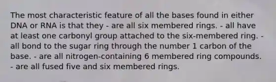 The most characteristic feature of all the bases found in either DNA or RNA is that they - are all six membered rings. - all have at least one carbonyl group attached to the six-membered ring. - all bond to the sugar ring through the number 1 carbon of the base. - are all nitrogen-containing 6 membered ring compounds. - are all fused five and six membered rings.