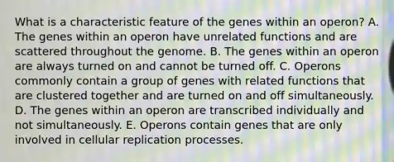 What is a characteristic feature of the genes within an operon? A. The genes within an operon have unrelated functions and are scattered throughout the genome. B. The genes within an operon are always turned on and cannot be turned off. C. Operons commonly contain a group of genes with related functions that are clustered together and are turned on and off simultaneously. D. The genes within an operon are transcribed individually and not simultaneously. E. Operons contain genes that are only involved in cellular replication processes.