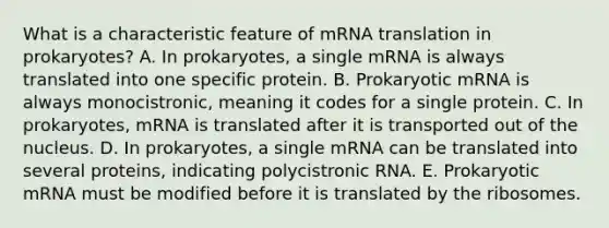 What is a characteristic feature of mRNA translation in prokaryotes? A. In prokaryotes, a single mRNA is always translated into one specific protein. B. Prokaryotic mRNA is always monocistronic, meaning it codes for a single protein. C. In prokaryotes, mRNA is translated after it is transported out of the nucleus. D. In prokaryotes, a single mRNA can be translated into several proteins, indicating polycistronic RNA. E. Prokaryotic mRNA must be modified before it is translated by the ribosomes.