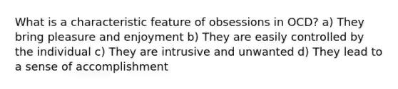 What is a characteristic feature of obsessions in OCD? a) They bring pleasure and enjoyment b) They are easily controlled by the individual c) They are intrusive and unwanted d) They lead to a sense of accomplishment