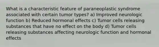 What is a characteristic feature of paraneoplastic syndrome associated with certain tumor types? a) Improved neurologic function b) Reduced hormonal effects c) Tumor cells releasing substances that have no effect on the body d) Tumor cells releasing substances affecting neurologic function and hormonal effects