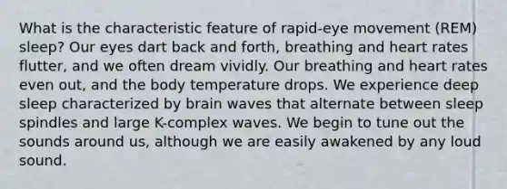 What is the characteristic feature of rapid-eye movement (REM) sleep? Our eyes dart back and forth, breathing and heart rates flutter, and we often dream vividly. Our breathing and heart rates even out, and the body temperature drops. We experience deep sleep characterized by brain waves that alternate between sleep spindles and large K-complex waves. We begin to tune out the sounds around us, although we are easily awakened by any loud sound.