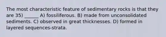 The most characteristic feature of sedimentary rocks is that they are 35) ______ A) fossiliferous. B) made from unconsolidated sediments. C) observed in great thicknesses. D) formed in layered sequences-strata.