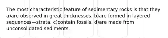 The most characteristic feature of sedimentary rocks is that they a)are observed in great thicknesses. b)are formed in layered sequences—strata. c)contain fossils. d)are made from unconsolidated sediments.