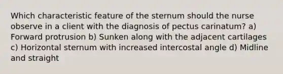 Which characteristic feature of the sternum should the nurse observe in a client with the diagnosis of pectus carinatum? a) Forward protrusion b) Sunken along with the adjacent cartilages c) Horizontal sternum with increased intercostal angle d) Midline and straight