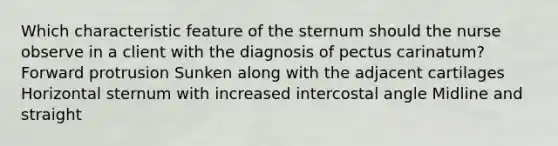 Which characteristic feature of the sternum should the nurse observe in a client with the diagnosis of pectus carinatum? Forward protrusion Sunken along with the adjacent cartilages Horizontal sternum with increased intercostal angle Midline and straight