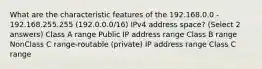 What are the characteristic features of the 192.168.0.0 - 192.168.255.255 (192.0.0.0/16) IPv4 address space? (Select 2 answers) Class A range Public IP address range Class B range NonClass C range-routable (private) IP address range Class C range