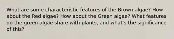 What are some characteristic features of the Brown algae? How about the Red algae? How about the Green algae? What features do the green algae share with plants, and what's the significance of this?