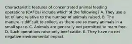 Characteristic features of concentrated animal feeding operations (CAFOs) include which of the following? A. They use a lot of land relative to the number of animals raised. B. The manure is difficult to collect, as there are so many animals in a small space. C. Animals are generally not permitted to roam free. D. Such operations raise only beef cattle. E. They have no net negative environmental impact.