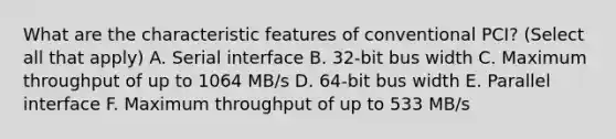 What are the characteristic features of conventional PCI? (Select all that apply) A. Serial interface B. 32-bit bus width C. Maximum throughput of up to 1064 MB/s D. 64-bit bus width E. Parallel interface F. Maximum throughput of up to 533 MB/s