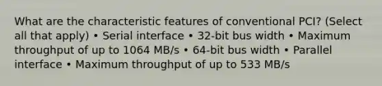 What are the characteristic features of conventional PCI? (Select all that apply) • Serial interface • 32-bit bus width • Maximum throughput of up to 1064 MB/s • 64-bit bus width • Parallel interface • Maximum throughput of up to 533 MB/s