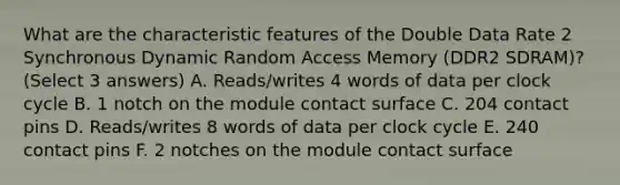 What are the characteristic features of the Double Data Rate 2 Synchronous Dynamic Random Access Memory (DDR2 SDRAM)? (Select 3 answers) A. Reads/writes 4 words of data per clock cycle B. 1 notch on the module contact surface C. 204 contact pins D. Reads/writes 8 words of data per clock cycle E. 240 contact pins F. 2 notches on the module contact surface