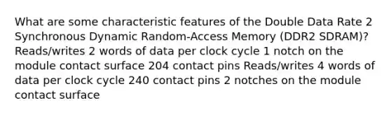 What are some characteristic features of the Double Data Rate 2 Synchronous Dynamic Random-Access Memory (DDR2 SDRAM)? Reads/writes 2 words of data per clock cycle 1 notch on the module contact surface 204 contact pins Reads/writes 4 words of data per clock cycle 240 contact pins 2 notches on the module contact surface