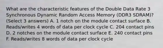 What are the characteristic features of the Double Data Rate 3 Synchronous Dynamic Random Access Memory (DDR3 SDRAM)? (Select 3 answers) A. 1 notch on the module contact surface B. Reads/writes 4 words of data per clock cycle C. 204 contact pins D. 2 notches on the module contact surface E. 240 contact pins F. Reads/writes 8 words of data per clock cycle