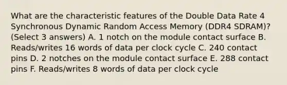 What are the characteristic features of the Double Data Rate 4 Synchronous Dynamic Random Access Memory (DDR4 SDRAM)? (Select 3 answers) A. 1 notch on the module contact surface B. Reads/writes 16 words of data per clock cycle C. 240 contact pins D. 2 notches on the module contact surface E. 288 contact pins F. Reads/writes 8 words of data per clock cycle