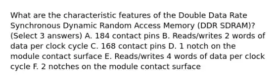 What are the characteristic features of the Double Data Rate Synchronous Dynamic Random Access Memory (DDR SDRAM)? (Select 3 answers) A. 184 contact pins B. Reads/writes 2 words of data per clock cycle C. 168 contact pins D. 1 notch on the module contact surface E. Reads/writes 4 words of data per clock cycle F. 2 notches on the module contact surface