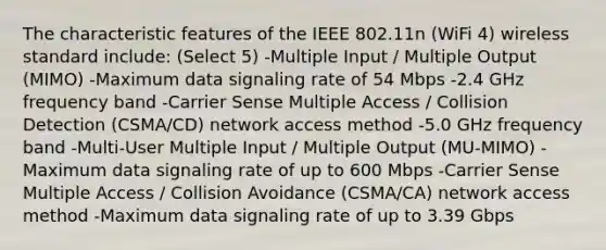 The characteristic features of the IEEE 802.11n (WiFi 4) wireless standard include: (Select 5) -Multiple Input / Multiple Output (MIMO) -Maximum data signaling rate of 54 Mbps -2.4 GHz frequency band -Carrier Sense Multiple Access / Collision Detection (CSMA/CD) network access method -5.0 GHz frequency band -Multi-User Multiple Input / Multiple Output (MU-MIMO) -Maximum data signaling rate of up to 600 Mbps -Carrier Sense Multiple Access / Collision Avoidance (CSMA/CA) network access method -Maximum data signaling rate of up to 3.39 Gbps