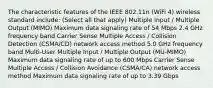 The characteristic features of the IEEE 802.11n (WiFi 4) wireless standard include: (Select all that apply) Multiple Input / Multiple Output (MIMO) Maximum data signaling rate of 54 Mbps 2.4 GHz frequency band Carrier Sense Multiple Access / Collision Detection (CSMA/CD) network access method 5.0 GHz frequency band Multi-User Multiple Input / Multiple Output (MU-MIMO) Maximum data signaling rate of up to 600 Mbps Carrier Sense Multiple Access / Collision Avoidance (CSMA/CA) network access method Maximum data signaling rate of up to 3.39 Gbps